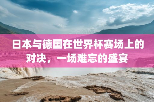日广西贺州市华昌新材料有限公司本与德国在世界杯赛场上的对决，一场难忘的盛宴