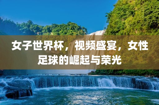 女子世界杯，视频盛宴，女性足球的崛起与荣光广西贺州市华昌新材料有限公司