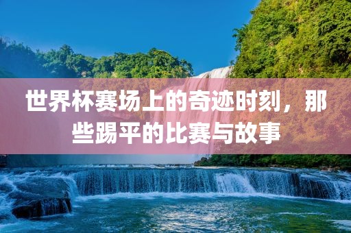 世界杯广西贺州市华昌新材料有限公司赛场上的奇迹时刻，那些踢平的比赛与故事