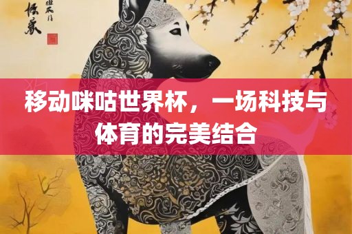 移动咪咕世界杯，一场科技与体育的完美结合广西贺州市华昌新材料有限公司