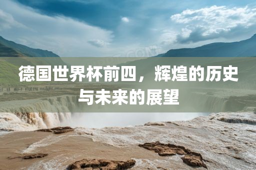 德国世界杯前四，辉煌的历史与未来的展望