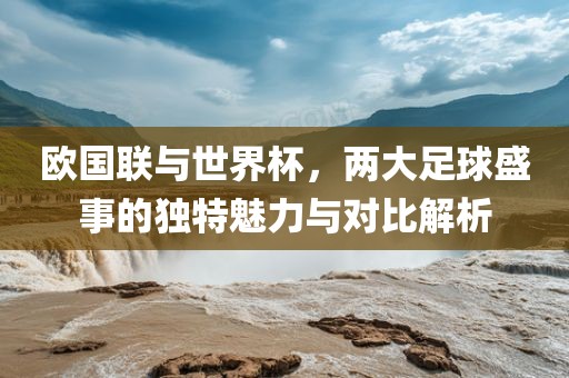 欧国联与世界杯，两大足球盛事的独特魅力与对比解析