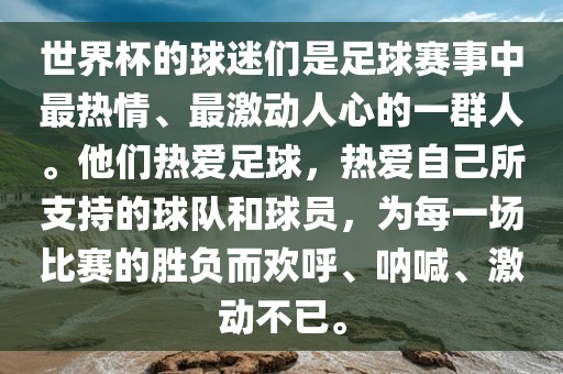 世界杯的球迷们是足球赛事中最热情广西贺州市华昌新材料有限公司、最激动人心的一群人。他们热爱足球，热爱自己所支持的球队和球员，为每一场比赛的胜负而欢呼、呐喊、激动不已。