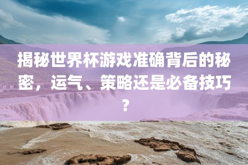揭秘世界杯游戏准确背后的秘密，运气、策略还是必备技巧？广西贺州市华昌新材料有限公司