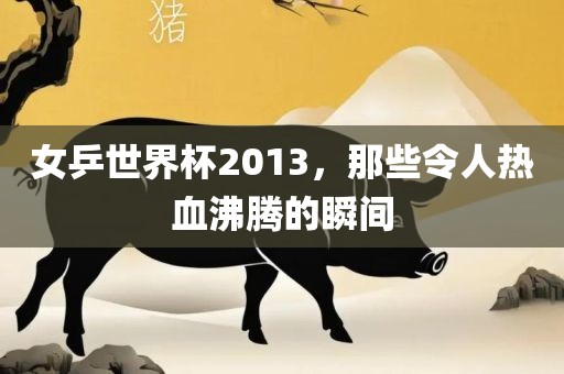 女乒世界杯2013，那些令人热血沸腾的瞬间