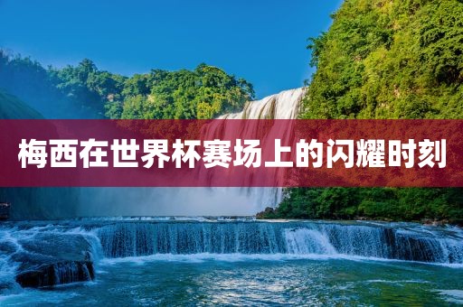 梅西在世界杯赛场上的闪耀时刻