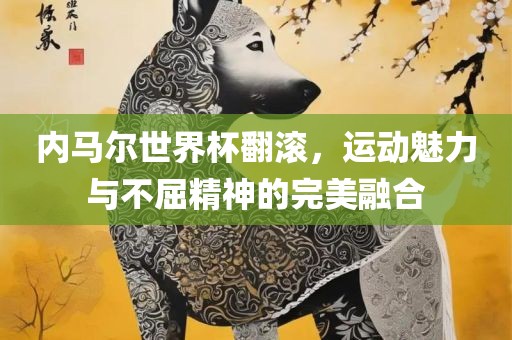 内马尔世界杯翻滚，运动魅力与不屈精神的完美融合