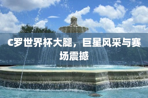 C罗世界杯大腿，巨星风采与赛场震撼