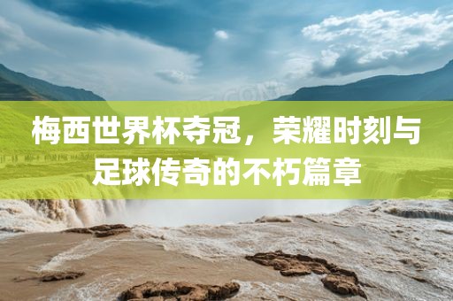 梅西世界杯夺冠，荣耀时刻与足球传奇的不朽篇章