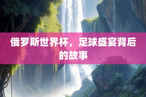 俄罗斯世界杯，足球盛宴背后的故事