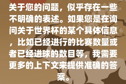 关于您的问题，似乎存在一些不明确的表述。如果您是在询问关于世界杯的某个具体信息，比如已经进行的比赛数量或者已经进球的数目等，我需要更多的上下文来提供准确的答案。
