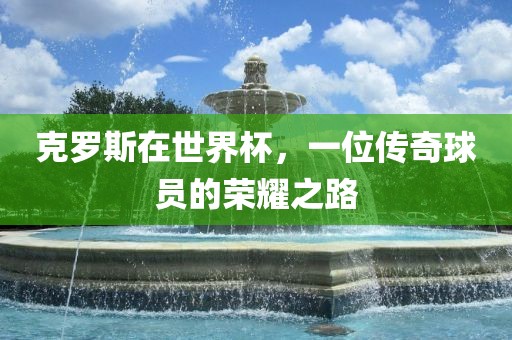 克罗斯在世界杯，一位传奇球员的荣耀之路