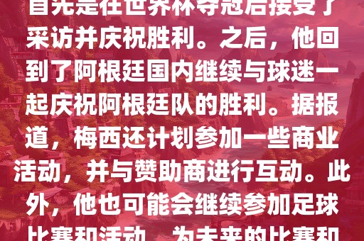 关于梅西在世界杯后的动态，他首先是在世界杯夺冠后接受了采访并庆祝胜利。之后，他回到了阿根廷国内继续与球迷一起庆祝阿根廷队的胜利。据报道，梅西还计划参加一些商业活动，并与赞助商进行互动。此外，他也可能会继续参加足球比赛和活动，为未来的比赛和职业生涯做好准备。