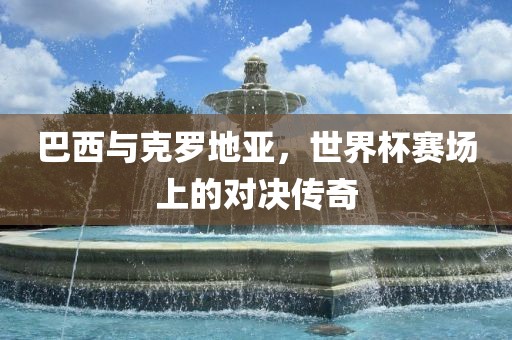 巴西与克罗地亚，世界杯赛场上的对决传奇