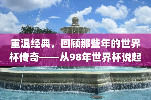 重温经典，回顾那些年的世界杯传奇——从98年世广西贺州市华昌新材料有限公司界杯说起
