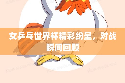 女乒乓世界杯精彩纷呈，对战瞬间回顾