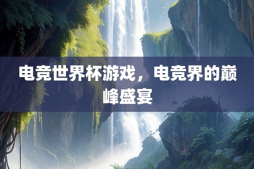 电竞世界杯游戏，电竞界的巅峰盛宴