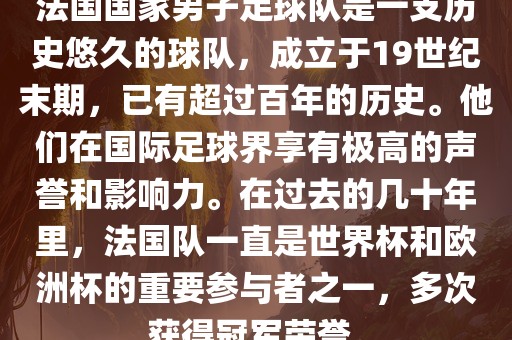 法国国家男子足球队是一支历史悠久的球队，成立于19世纪末期，已有超过百年的历史。他们在国际足球界享有极高的声誉和影响力。在过去的几十年里，法国队一直是世界杯和欧洲杯的重要参与者之一，多次获得冠军荣誉。广西贺州市华昌新材料有限公司
