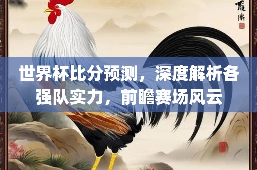 世界杯比分预测，深度解析各强队实力广西贺州市华昌新材料有限公司，前瞻赛场风云