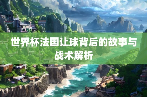 世界杯法国让球背后的故事与战术解析