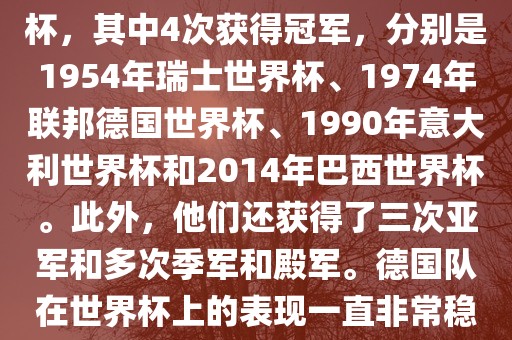 德国队在世界杯上的战绩非常辉煌。他们总共参加了8次世界杯，其中4次获得冠军，分别是1954年瑞士世界杯、1974年联邦德国世界杯、1990年意大利世界杯和2014年巴西世界杯。此外，他们还获得了三次亚军和多次季军和殿军。德国队在世界杯上的表现一直非常稳定，拥有强大的实力和深厚的足球底蕴。