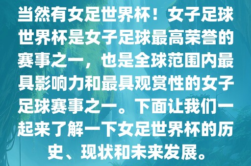 当然有女足世界杯！女子足球世界杯是女子足球最高荣誉的赛事之一，也是全球范围内最具影响力和最具观赏性的女子足球赛事之一。下面让我们一起来了解一下女足世界杯的历史、现状和未来发展。