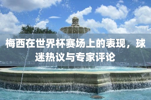 梅西在世界杯赛场上的表现，球迷热议与专家评论