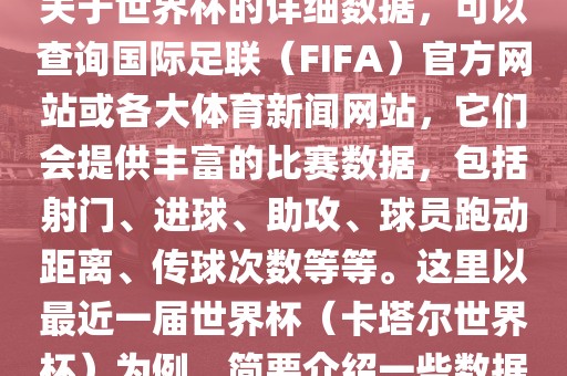 关于世界杯的详细数据，可以查询国际足联（FIFA）官方网站或各大体育新闻网站，它们会提供丰富的比赛数据，包括射门、进球、助攻、球员跑动距离、传球次数等等。这里以最近一届世界杯（卡塔尔世界杯）为例，简要介绍一些数据