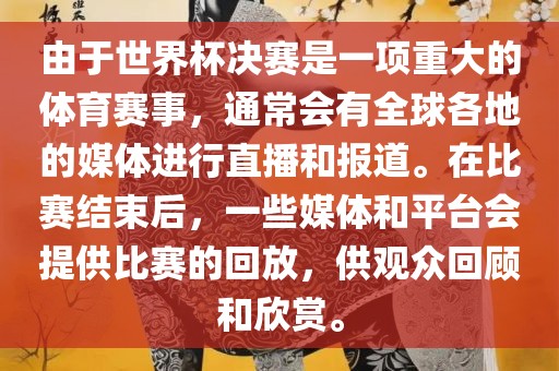 由于世界杯决赛是一项重大的体育赛事，通常会有全球各地的媒体进行直播和报道。在比赛结束后，一些媒体和平台会提供比赛的回放，供观众回顾和欣赏。