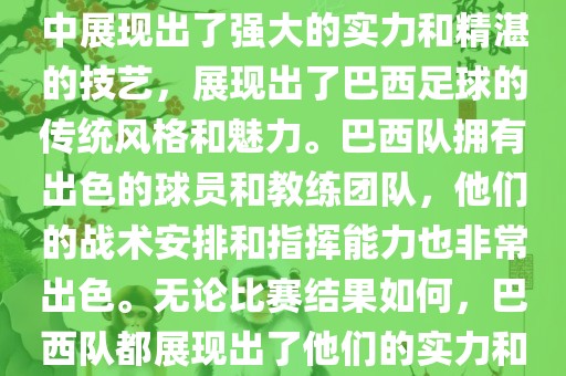 今晚的世界杯比赛中，巴西队的表现非常出色。他们在比赛中展现出了强大的实力和精湛的技艺，展现出了巴西足球的传统风格和魅力。巴西队拥有出色的球员和教练团队，他们的战术安排和指挥能力也非常出色。无论比赛结果如何，巴西队都展现出了他们的实力和潜力，为球迷们带来了精彩的比赛体验。