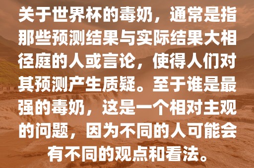 关于世界杯的毒奶，通常是指那些预测结果与实际结果大相径庭的人或言论，使得人们对其预测产生质疑。至于谁是最强的毒奶，这是一个相对主观的问题，因为不同的人可能会有不同的观点和看法。