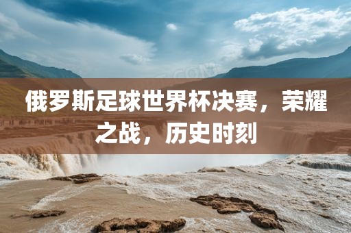 俄罗斯足球世界杯决赛，荣耀之战，历史时刻