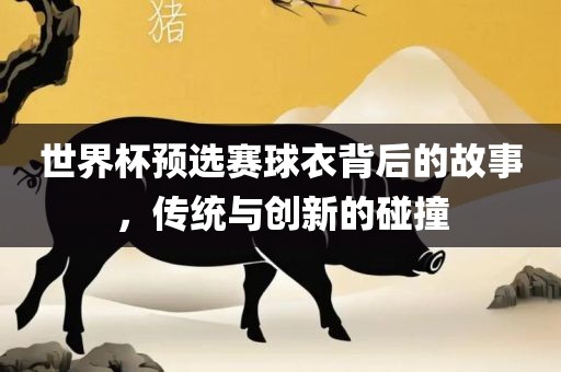 世界杯预选赛球衣背后的故事，传统与创新的碰撞