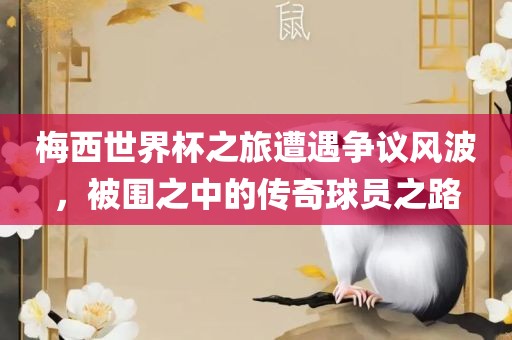 梅西世界杯之旅遭遇争议风波，被围之中的传奇球员之路