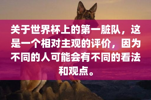 关于世界杯上的第一脏队，这是一个相对主观的评价，因为不同的人可能会有不同的看法和观点。