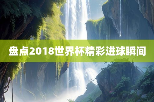 盘点2018世界杯精彩进球瞬间