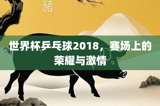 世界杯乒乓球2018，赛场上的荣耀与激情