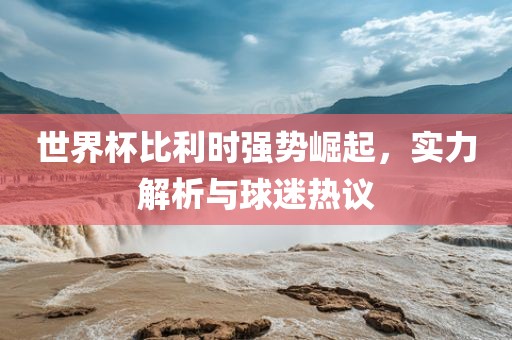 世界杯比利时强势崛起，实力解析与球迷热议