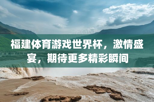 福建体育游戏世界杯，激情盛宴，期待更多精彩瞬间
