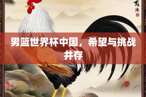 男篮世界杯中国，希望与挑战并存
