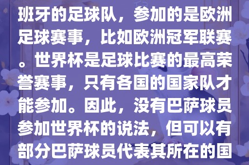 巴萨（Barcelona）是一支西班牙的足球队，参加的是欧洲足球赛事，比如欧洲冠军联赛。世界杯是足球比赛的最高荣誉赛事，只有各国的国家队才能参加。因此，没有巴萨球员参加世界杯的说法，但可以有部分巴萨球员代表其所在的国家队参加世界杯。