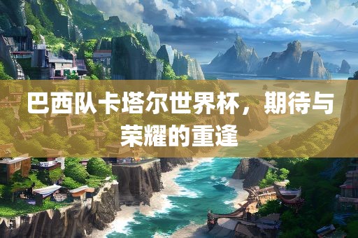巴西队卡塔尔世界杯，期待与荣耀的重逢