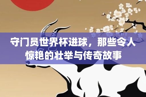 守门员世界杯进球，那些令人惊艳的壮举与传奇故事