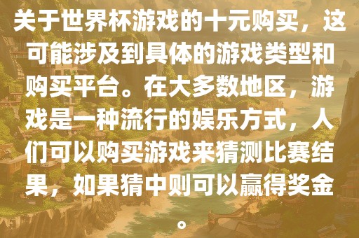关于世界杯游戏的十元购买，这可能涉及到具体的游戏类型和购买平台。在大多数地区，游戏是一种流行的娱乐方式，人们可以购买游戏来猜测比赛结果，如果猜中则可以赢得奖金。