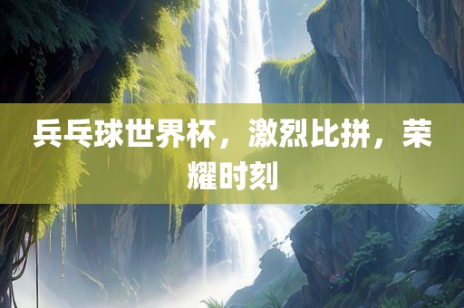 兵乓球世界杯，激烈比拼，荣耀时刻