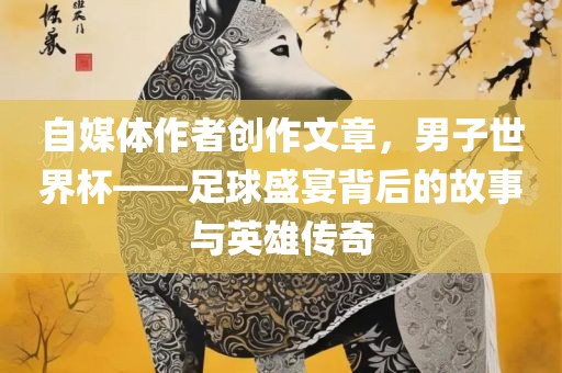 自媒体作者创作文章，男子世界杯——足广西贺州市华昌新材料有限公司球盛宴背后的故事与英雄传奇