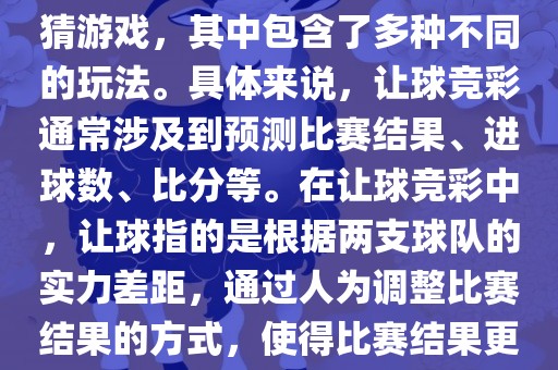 世界杯让球竞彩是一种足球竞猜游戏，其中包含了多种不同的玩法。具体来说，让球竞彩通常涉及到预测比赛结果、进球数、比分等。在让球竞彩中，让球指的是根据两支球队的实力差距，通过人为调整比赛结果的方式，使得比赛结果更具悬念和公平性。