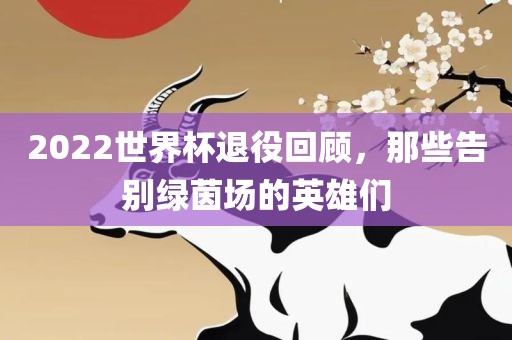 2022世界杯退役回顾，那些告别绿茵场的英雄们