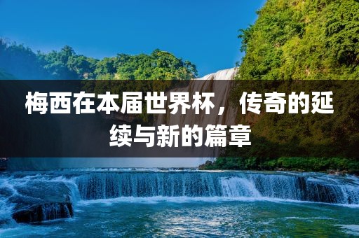 梅西在本届世界杯，传奇的延续与新的篇章