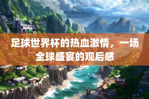 足球世界杯的热血激情，一场全球盛宴的观后感